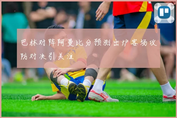 巴林对阵阿曼比分预测出炉客场攻防对决引关注