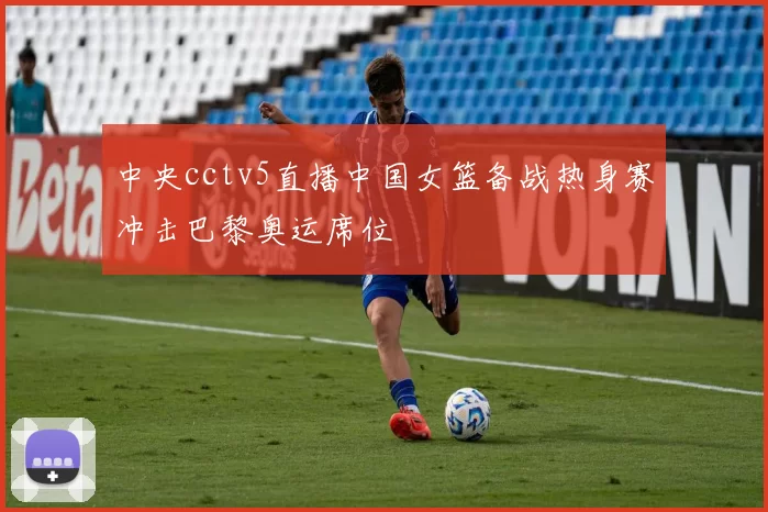 中央cctv5直播中国女篮备战热身赛冲击巴黎奥运席位