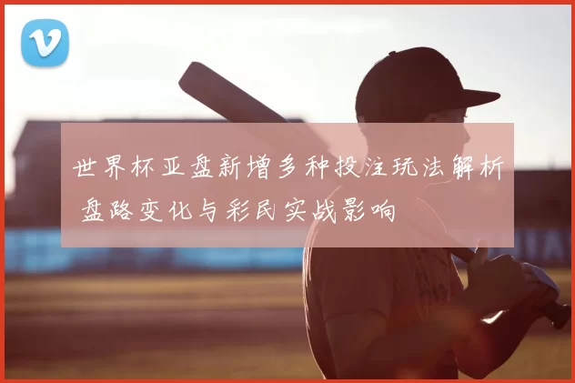世界杯亚盘新增多种投注玩法解析 盘路变化与彩民实战影响