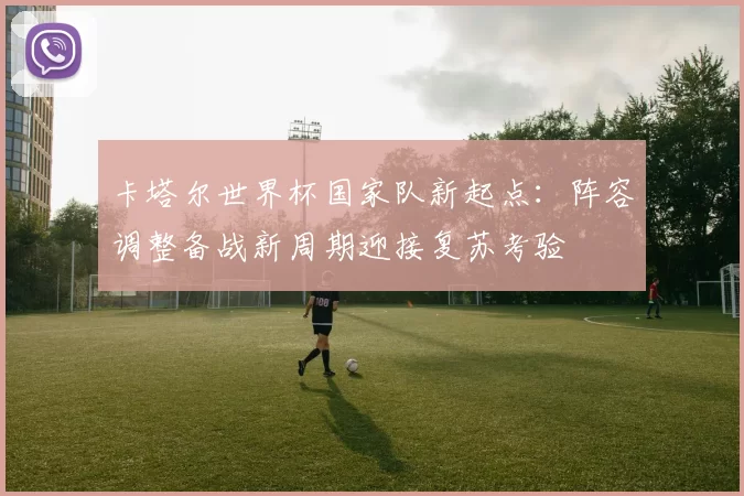 卡塔尔世界杯国家队新起点:阵容调整备战新周期迎接复苏考验