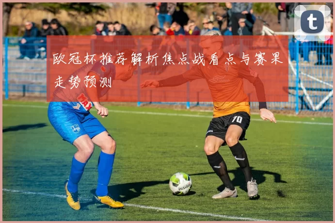 欧冠杯推荐解析焦点战看点与赛果走势预测