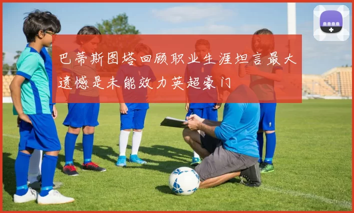 巴蒂斯图塔回顾职业生涯坦言最大遗憾是未能效力英超豪门
