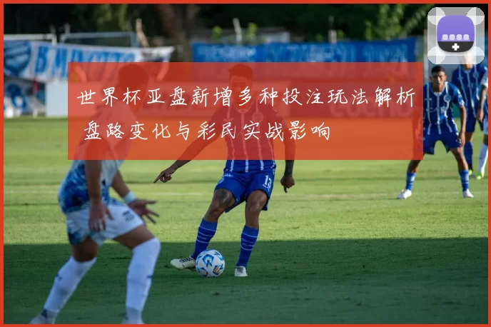 世界杯亚盘新增多种投注玩法解析 盘路变化与彩民实战影响