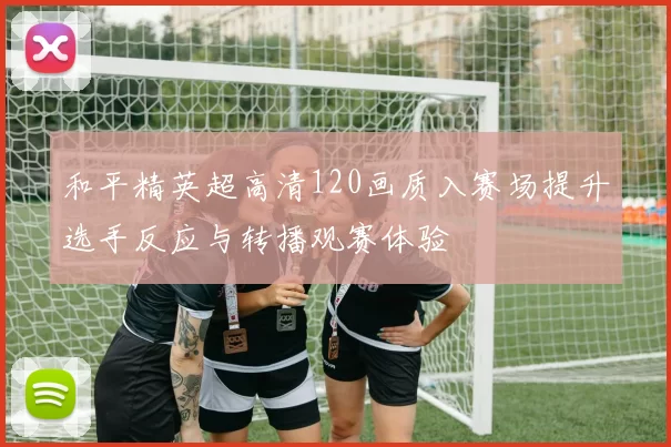 和平精英超高清120画质入赛场提升选手反应与转播观赛体验