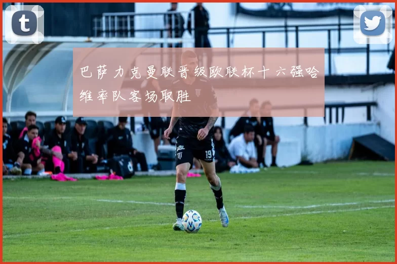 巴萨力克曼联晋级欧联杯十六强哈维率队客场取胜