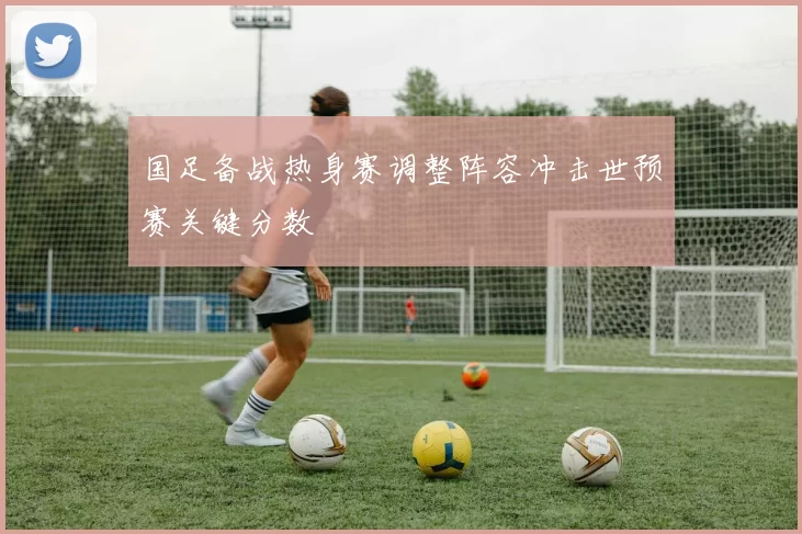 国足备战热身赛调整阵容冲击世预赛关键分数
