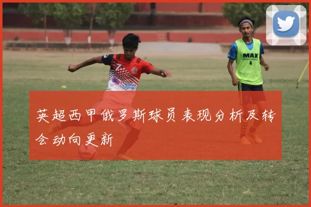 英超西甲俄罗斯球员表现分析及转会动向更新