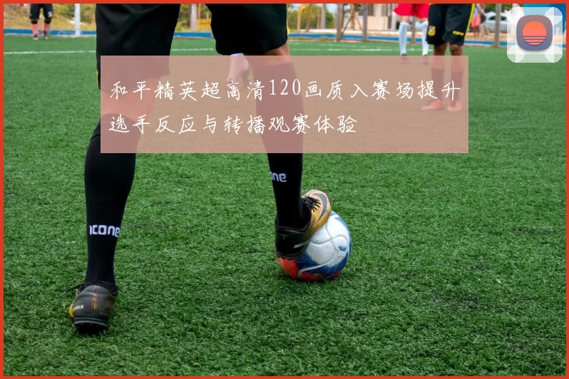 和平精英超高清120画质入赛场提升选手反应与转播观赛体验