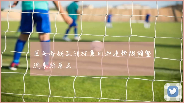 国足备战亚洲杯集训加速锋线调整迎来新看点