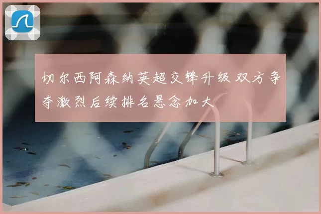 切尔西阿森纳英超交锋升级 双方争夺激烈后续排名悬念加大