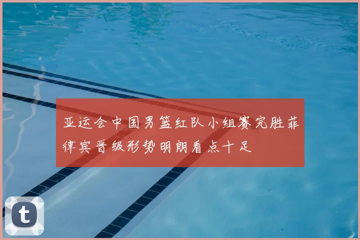 亚运会中国男篮红队小组赛完胜菲律宾晋级形势明朗看点十足
