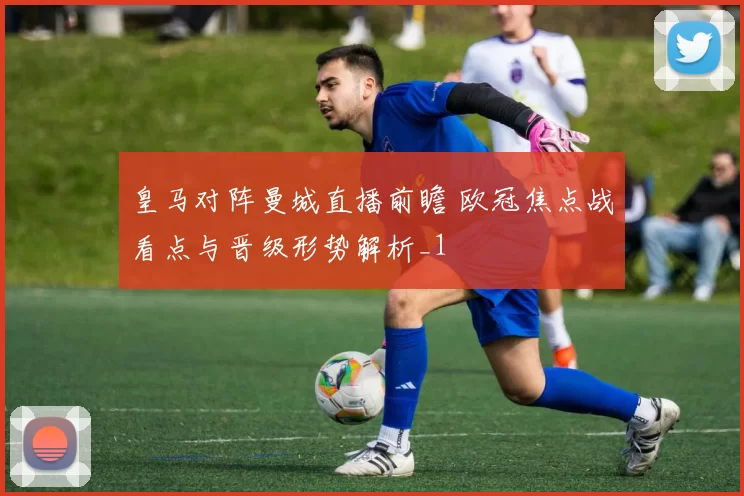 皇马对阵曼城直播前瞻 欧冠焦点战看点与晋级形势解析_1