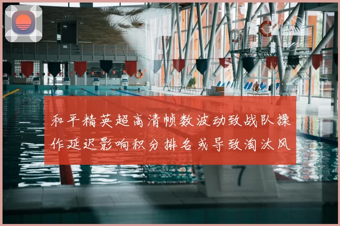 和平精英超高清帧数波动致战队操作延迟影响积分排名或导致淘汰风险