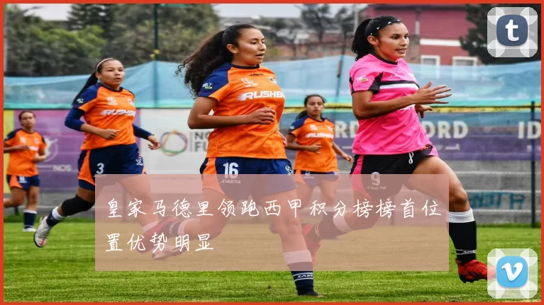 皇家马德里领跑西甲积分榜榜首位置优势明显