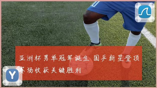 亚洲杯男单冠军诞生 国乒新星登顶赛场收获关键胜利
