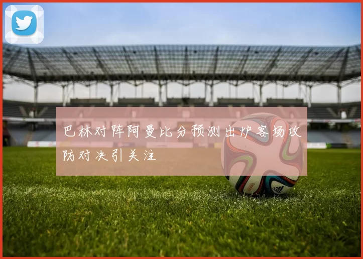 巴林对阵阿曼比分预测出炉客场攻防对决引关注