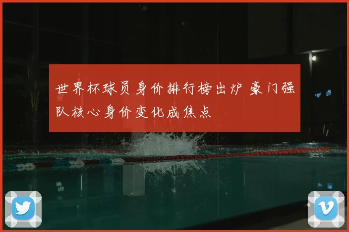 世界杯球员身价排行榜出炉 豪门强队核心身价变化成焦点