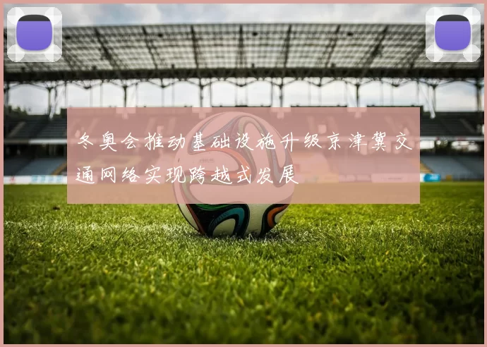 冬奥会推动基础设施升级京津冀交通网络实现跨越式发展