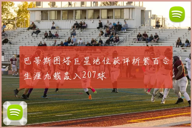 巴蒂斯图塔巨星地位获评析紫百合生涯九载轰入207球