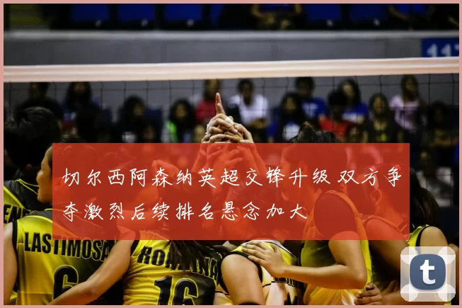 切尔西阿森纳英超交锋升级 双方争夺激烈后续排名悬念加大