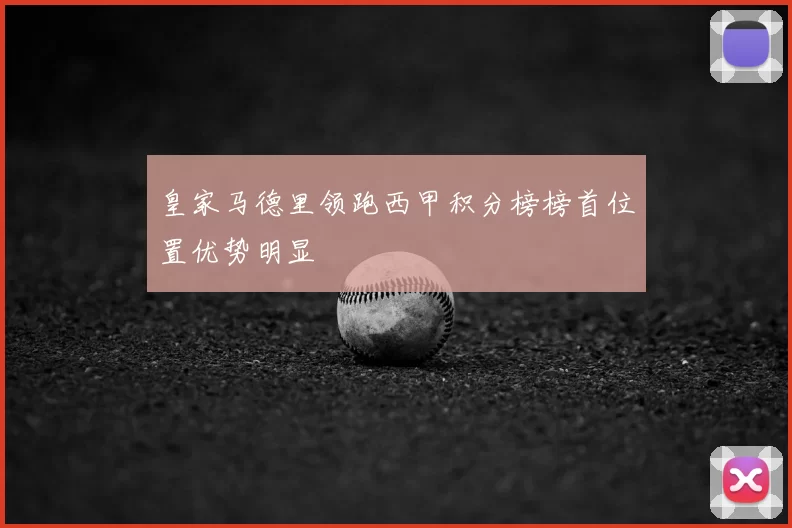 皇家马德里领跑西甲积分榜榜首位置优势明显