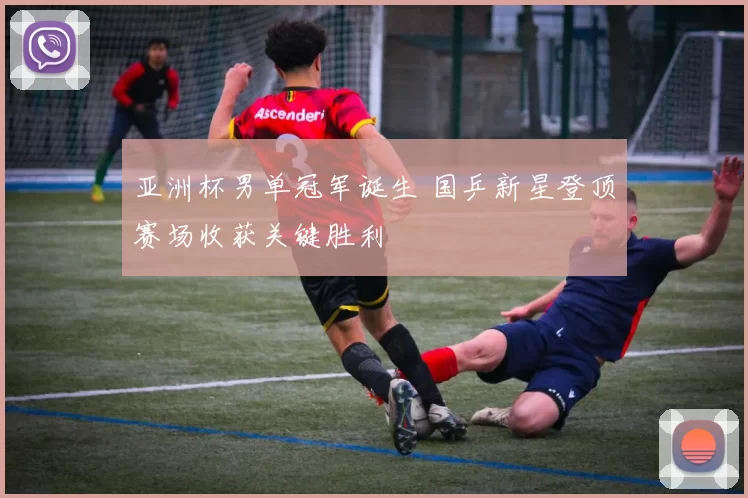 亚洲杯男单冠军诞生 国乒新星登顶赛场收获关键胜利