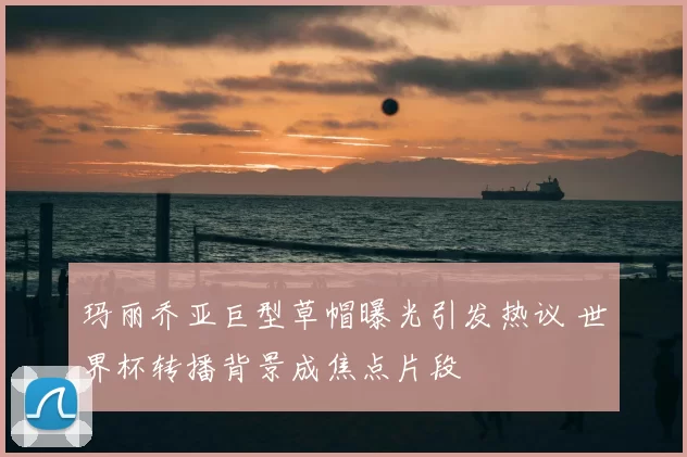 玛丽乔亚巨型草帽曝光引发热议 世界杯转播背景成焦点片段