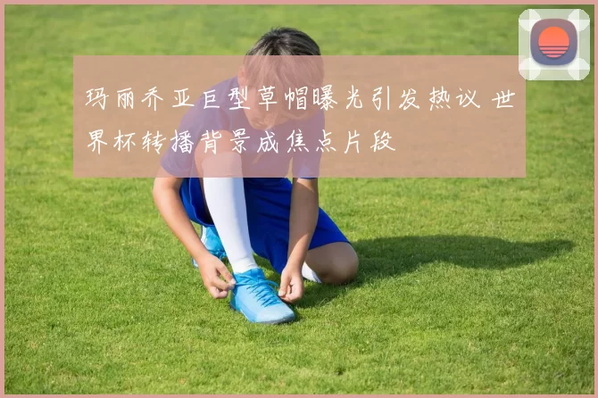 玛丽乔亚巨型草帽曝光引发热议 世界杯转播背景成焦点片段