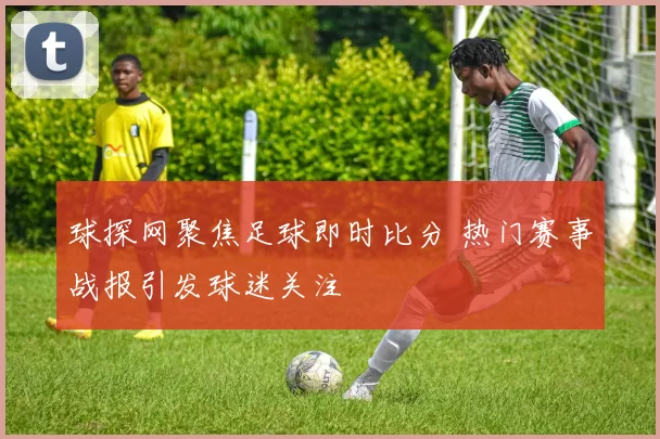 球探网聚焦足球即时比分 热门赛事战报引发球迷关注