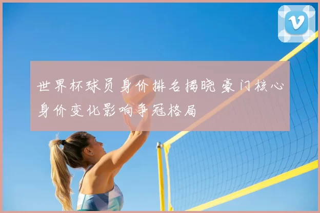 世界杯球员身价排名揭晓 豪门核心身价变化影响争冠格局