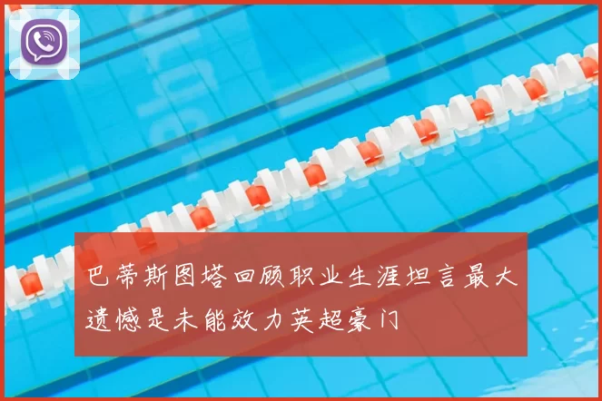 巴蒂斯图塔回顾职业生涯坦言最大遗憾是未能效力英超豪门