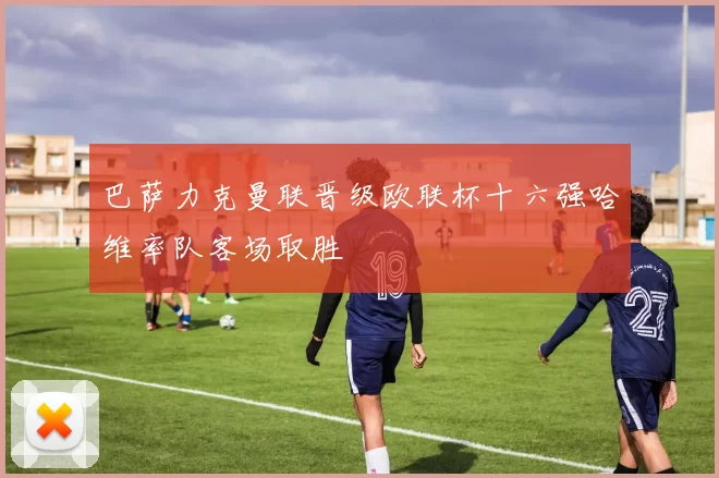 巴萨力克曼联晋级欧联杯十六强哈维率队客场取胜